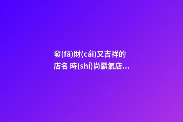 發(fā)財(cái)又吉祥的店名 時(shí)尚霸氣店面起名,起名之家